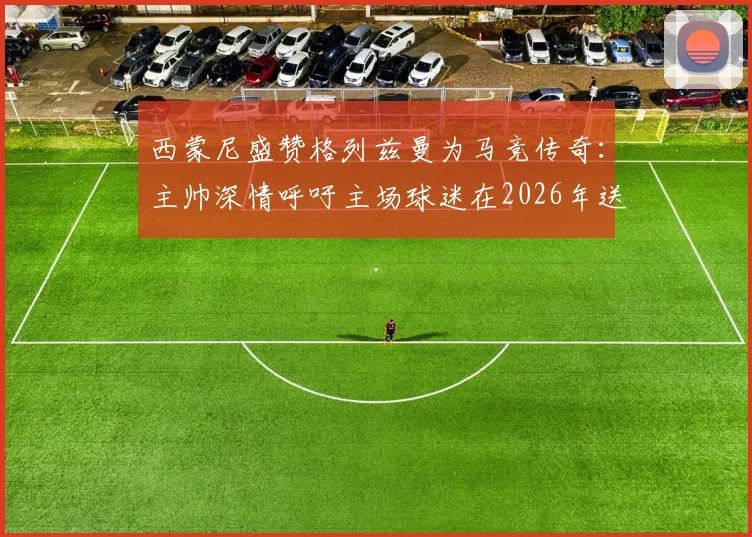 西蒙尼盛赞格列兹曼为马竞传奇：主帅深情呼吁主场球迷在2026年送上完美告别