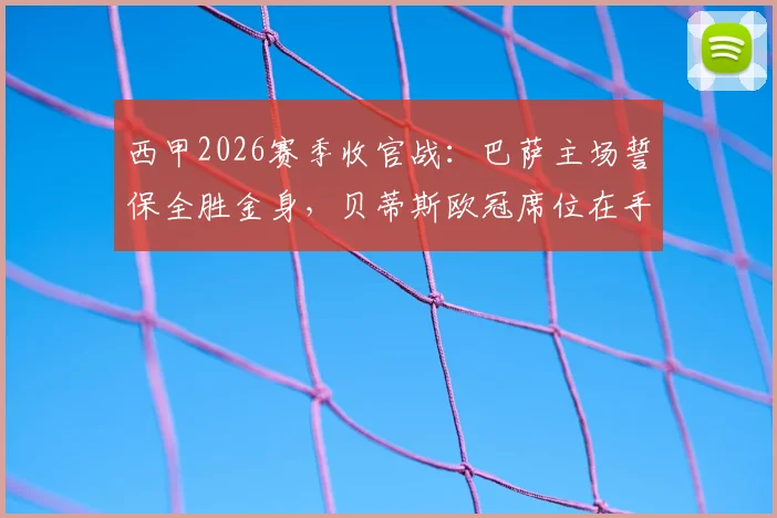 西甲2026赛季收官战:巴萨主场誓保全胜金身,贝蒂斯欧冠席位在手战意成疑