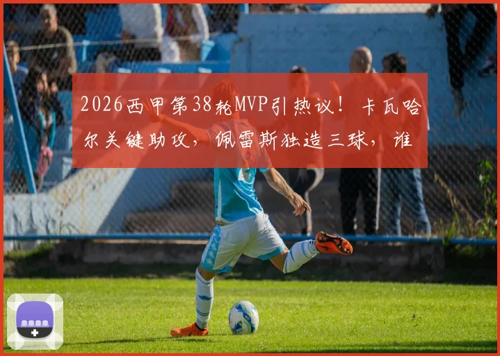 2026西甲第38轮MVP引热议！卡瓦哈尔关键助攻，佩雷斯独造三球，谁是你心中的全场最佳？