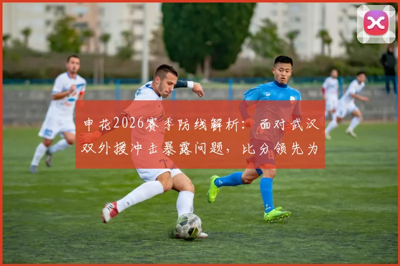 申花2026赛季防线解析：面对武汉双外援冲击暴露问题，比分领先为何仍让人揪心？