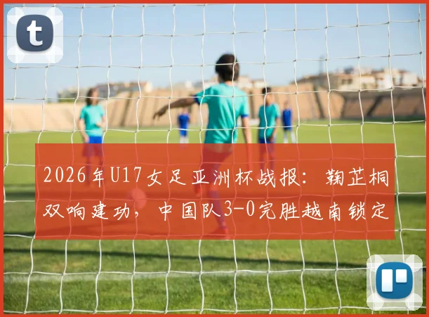 2026年U17女足亚洲杯战报：鞠芷桐双响建功，中国队3-0完胜越南锁定出线名额，附全场战术解析与球员亮点回顾